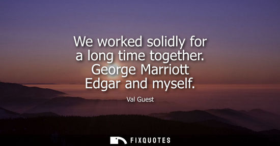 Small: We worked solidly for a long time together. George Marriott Edgar and myself