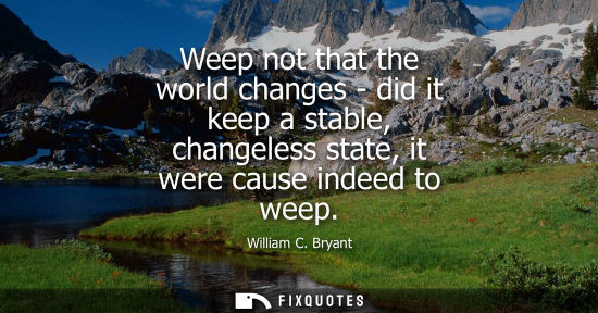 Small: Weep not that the world changes - did it keep a stable, changeless state, it were cause indeed to weep
