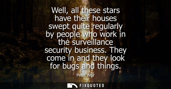 Small: Peter Weir: Well, all these stars have their houses swept quite regularly by people who work in the surveillan