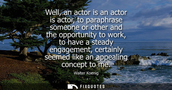 Small: Well, an actor is an actor is actor, to paraphrase someone or other and the opportunity to work, to hav