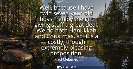 Small: Well, because I have twin seven-year-old boys, I enjoy the gift giving stuff a great deal. We do both Hanukkah