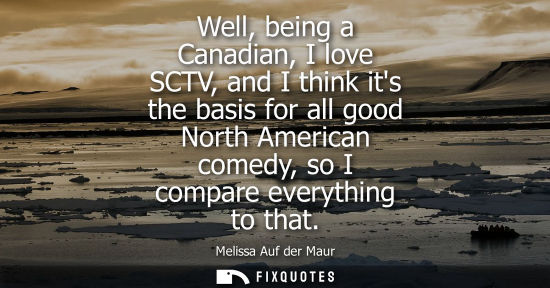 Small: Well, being a Canadian, I love SCTV, and I think its the basis for all good North American comedy, so I