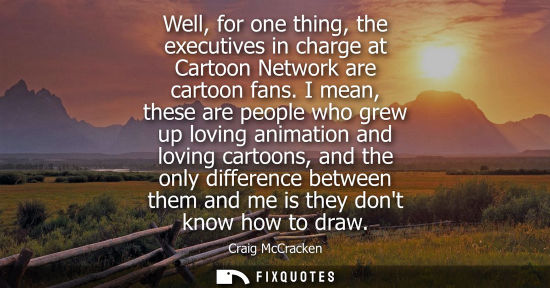 Small: Well, for one thing, the executives in charge at Cartoon Network are cartoon fans. I mean, these are pe