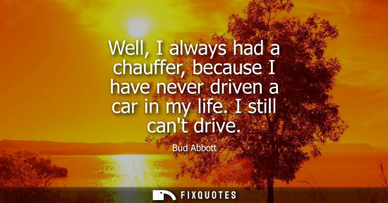 Small: Well, I always had a chauffer, because I have never driven a car in my life. I still cant drive