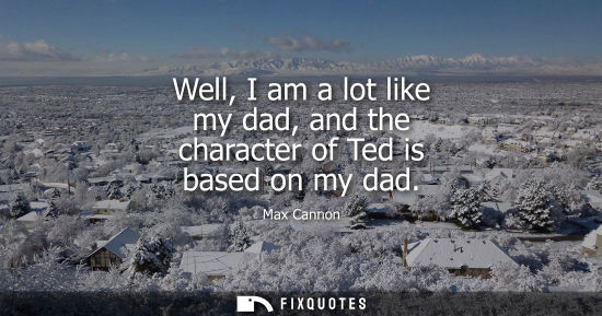 Small: Well, I am a lot like my dad, and the character of Ted is based on my dad - Max Cannon