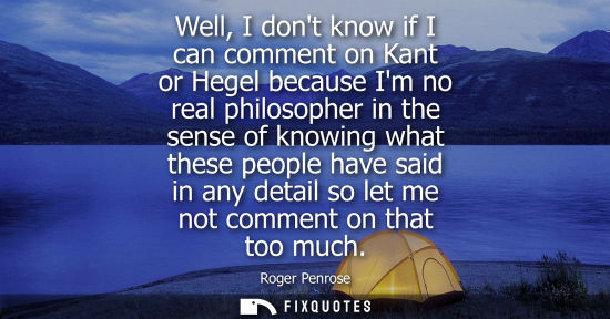 Small: Well, I dont know if I can comment on Kant or Hegel because Im no real philosopher in the sense of know