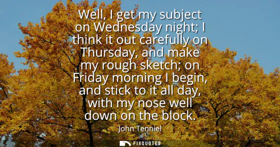 Small: Well, I get my subject on Wednesday night I think it out carefully on Thursday, and make my rough sketch on Fr