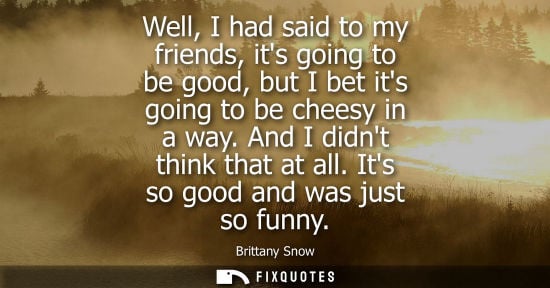 Small: Well, I had said to my friends, its going to be good, but I bet its going to be cheesy in a way. And I 