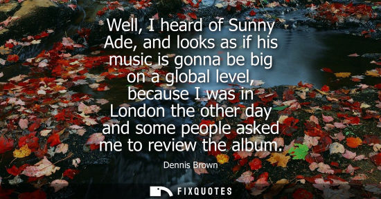 Small: Well, I heard of Sunny Ade, and looks as if his music is gonna be big on a global level, because I was 