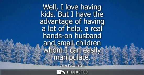 Small: Well, I love having kids. But I have the advantage of having a lot of help, a real hands-on husband and