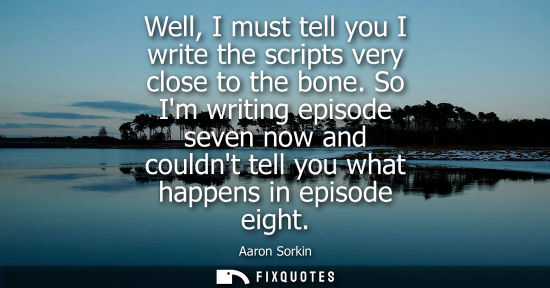 Small: Well, I must tell you I write the scripts very close to the bone. So Im writing episode seven now and c