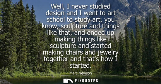Small: Well, I never studied design and I went to art school to study art, you know, sculpture and things like