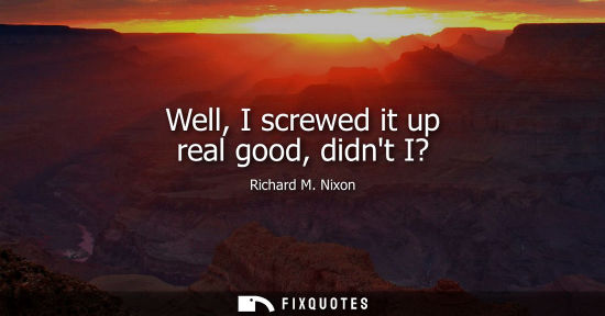 Small: Well, I screwed it up real good, didnt I? - Richard M. Nixon