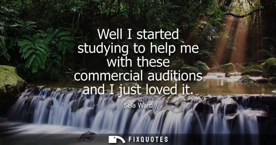 Small: Well I started studying to help me with these commercial auditions and I just loved it - Sela Ward