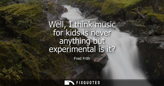 Small: Well, I think music for kids is never anything but experimental is it?