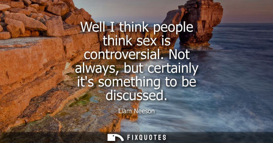 Small: Well I think people think sex is controversial. Not always, but certainly its something to be discussed