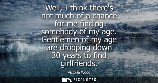 Small: Well, I think theres not much of a chance for me finding somebody of my age. Gentlemen of my age are dropping 