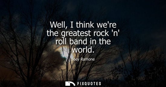 Small: Well, I think were the greatest rock n roll band in the world