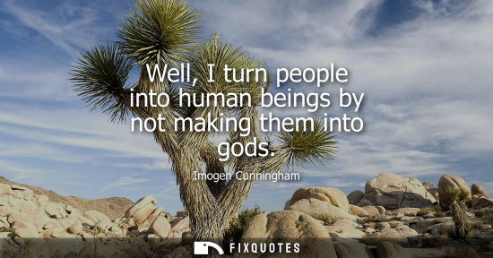 Small: Well, I turn people into human beings by not making them into gods