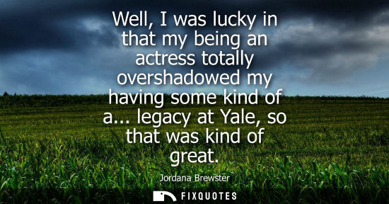 Small: Well, I was lucky in that my being an actress totally overshadowed my having some kind of a... legacy a