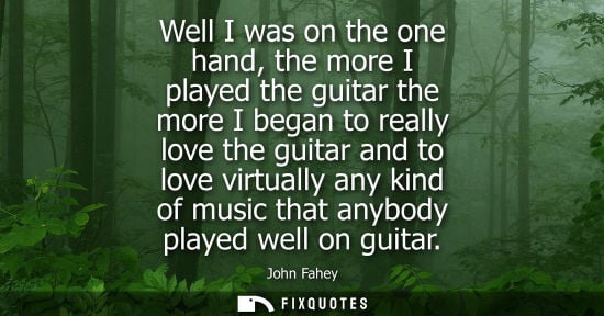 Small: Well I was on the one hand, the more I played the guitar the more I began to really love the guitar and