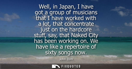 Small: Well, in Japan, I have got a group of musicians that I have worked with a lot, that concentrate just on