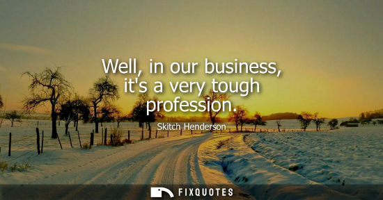 Small: Well, in our business, its a very tough profession