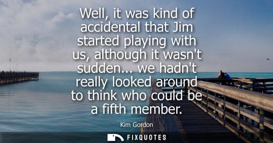Small: Well, it was kind of accidental that Jim started playing with us, although it wasnt sudden... we hadnt 