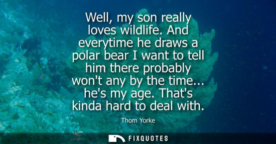 Small: Well, my son really loves wildlife. And everytime he draws a polar bear I want to tell him there probab