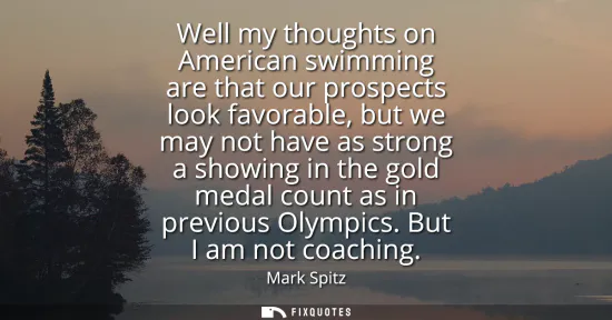 Small: Well my thoughts on American swimming are that our prospects look favorable, but we may not have as strong a s