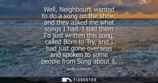 Small: Well, Neighbours wanted to do a song on the show, and they asked me what songs I had. I told them Id ju