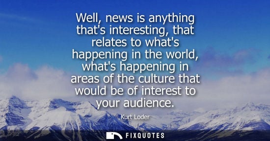 Small: Well, news is anything thats interesting, that relates to whats happening in the world, whats happening in are