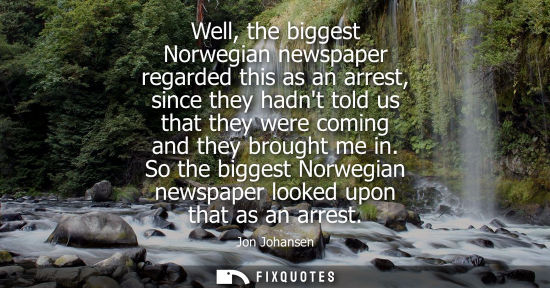 Small: Well, the biggest Norwegian newspaper regarded this as an arrest, since they hadnt told us that they we