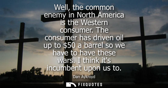Small: Well, the common enemy in North America is the Western consumer. The consumer has driven oil up to 50 a