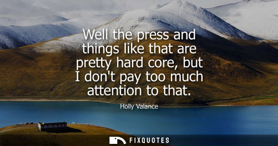 Small: Holly Valance: Well the press and things like that are pretty hard core, but I dont pay too much attention to 