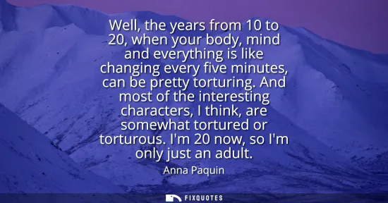 Small: Well, the years from 10 to 20, when your body, mind and everything is like changing every five minutes, can be