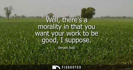 Small: Well, theres a morality in that you want your work to be good, I suppose