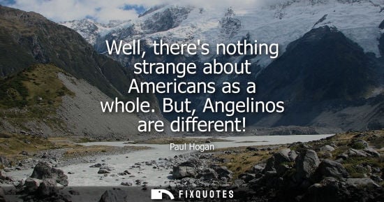 Small: Well, theres nothing strange about Americans as a whole. But, Angelinos are different!