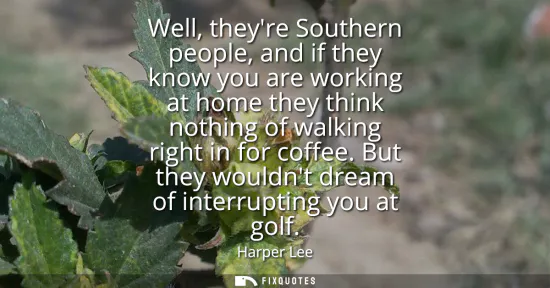 Small: Well, theyre Southern people, and if they know you are working at home they think nothing of walking right in 