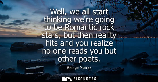 Small: Well, we all start thinking were going to be Romantic rock stars, but then reality hits and you realize no one