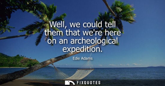Small: Well, we could tell them that were here on an archeological expedition
