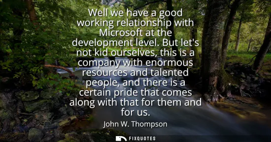 Small: Well we have a good working relationship with Microsoft at the development level. But lets not kid ourselves, 