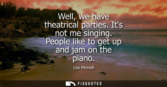 Small: Well, we have theatrical parties. Its not me singing. People like to get up and jam on the piano