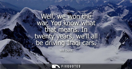 Small: Well, we won the war. You know what that means. In twenty years, well all be driving Iraqi cars