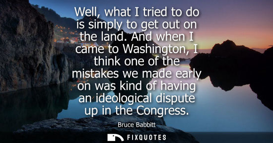 Small: Well, what I tried to do is simply to get out on the land. And when I came to Washington, I think one o