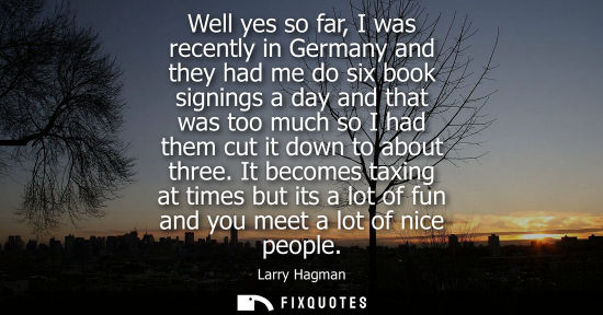 Small: Well yes so far, I was recently in Germany and they had me do six book signings a day and that was too much so