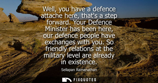 Small: Well, you have a defence attache here, thats a step forward. Your Defence Minister has been here, our d