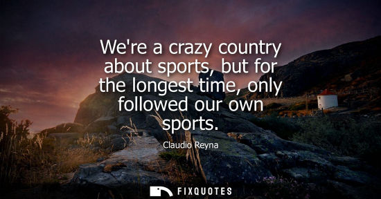 Small: Were a crazy country about sports, but for the longest time, only followed our own sports