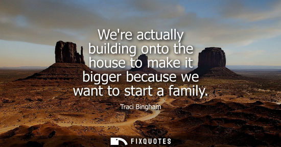 Small: Were actually building onto the house to make it bigger because we want to start a family