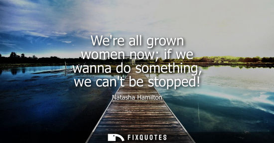 Small: Were all grown women now if we wanna do something, we cant be stopped!